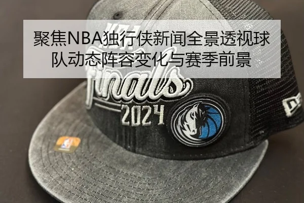 聚焦NBA独行侠新闻全景透视球队动态阵容变化与赛季前景