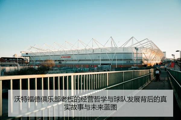 沃特福德俱乐部老板的经营哲学与球队发展背后的真实故事与未来蓝图